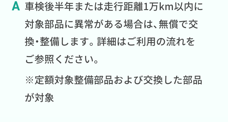車検後半年または走行距離1万km以内に対象部品に異常がある場合は、無償で交換・整備します。詳細はご利用の流れをご参照ください。