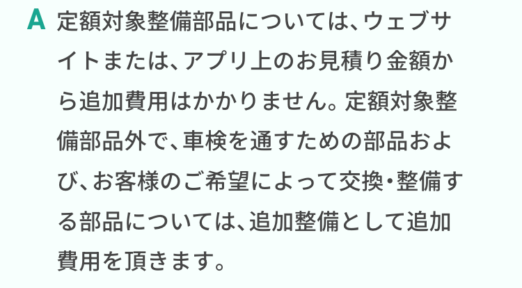 定額対象整備部品については、ウェブサイトまたは、アプリ上のお見積り金額から追加費用はかかりません。定額対象整備部品外で、車検を通すための部品および、お客様のご希望によって交換・整備する部品については、追加整備として追加費用を頂きます。