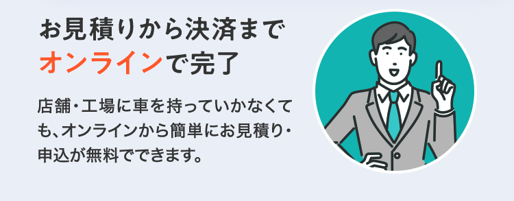 「お見積りから決済までオンラインで完了」店舗・工場に車を持っていかなくても、オンラインから簡単にお見積り・申込が無料でできます。