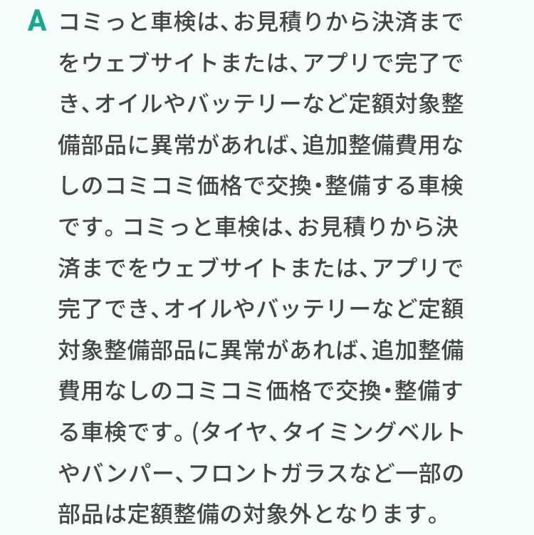 コミっと車検は、お見積りから決済までをウェブサイトまたは、アプリで完了でき、オイルやバッテリーなど定額対象整備部品に異常があれば、追加整備費用なしのコミコミ価格で交換・整備する車検です。コミっと車検は、お見積りから決済までをウェブサイトまたは、アプリで完了でき、オイルやバッテリーなど定額対象整備部品に異常があれば、追加整備費用なしのコミコミ価格で交換・整備する車検です。(タイヤ、タイミングベルトやバンパー、フロントガラスなど一部の部品は定額整備の対象外となります。